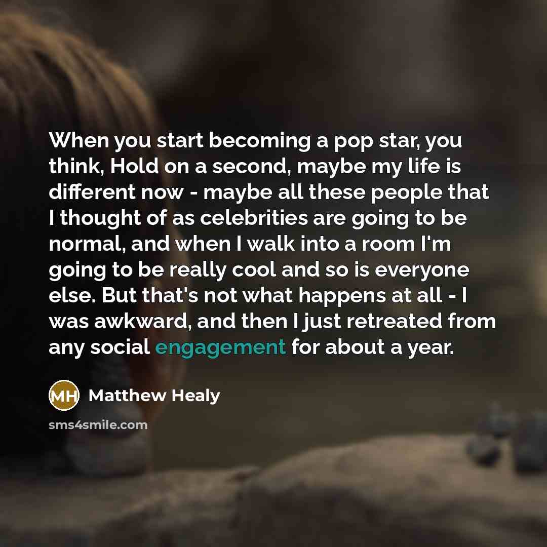 “When you start becoming a pop star, you think, Hold on a second, maybe my life is different now - maybe all these people that I thought of as celebrities are going to be normal, and when I walk into a room I'm going to be really cool and so is everyone else. But that's not what happens at all - I…” quote by Matthew Healy