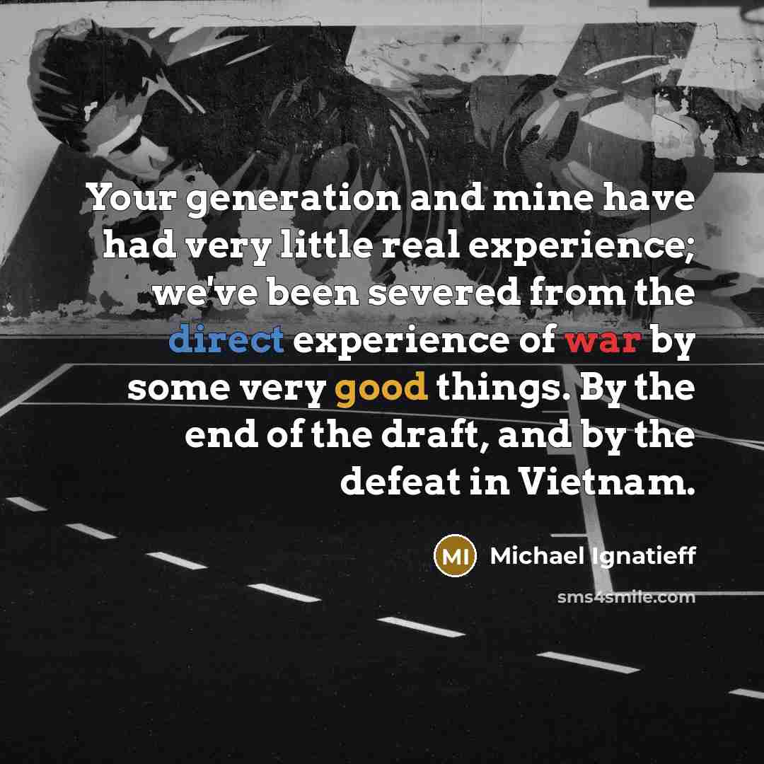 “Your generation and mine have had very little real experience; we've been severed from the direct experience of war by some very good things. By the end of the draft, and by the defeat in Vietnam.” quote by Michael Ignatieff