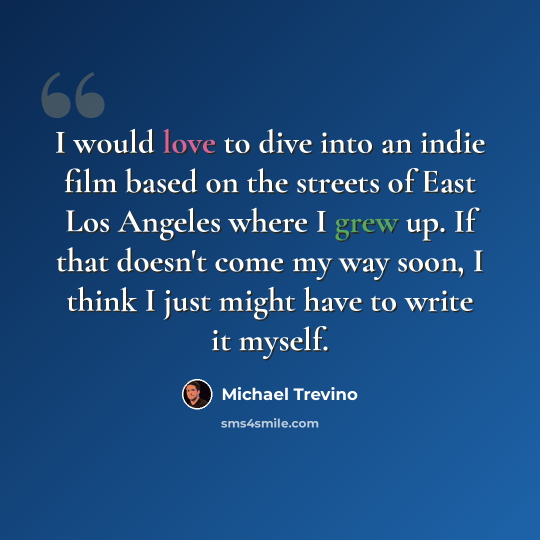 “I would love to dive into an indie film based on the streets of East Los Angeles where I grew up. If that doesn't come my way soon, I think I just might have to write it myself.” quote by Michael Trevino