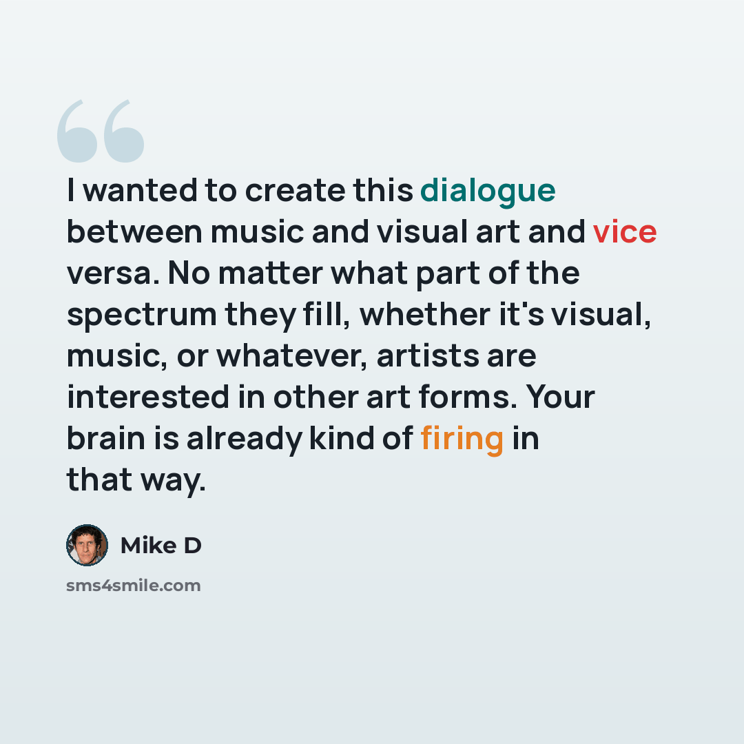 “I wanted to create this dialogue between music and visual art and vice versa. No matter what part of the spectrum they fill, whether it's visual, music, or whatever, artists are interested in other art forms. Your brain is already kind of firing in that way.” quote by Mike D