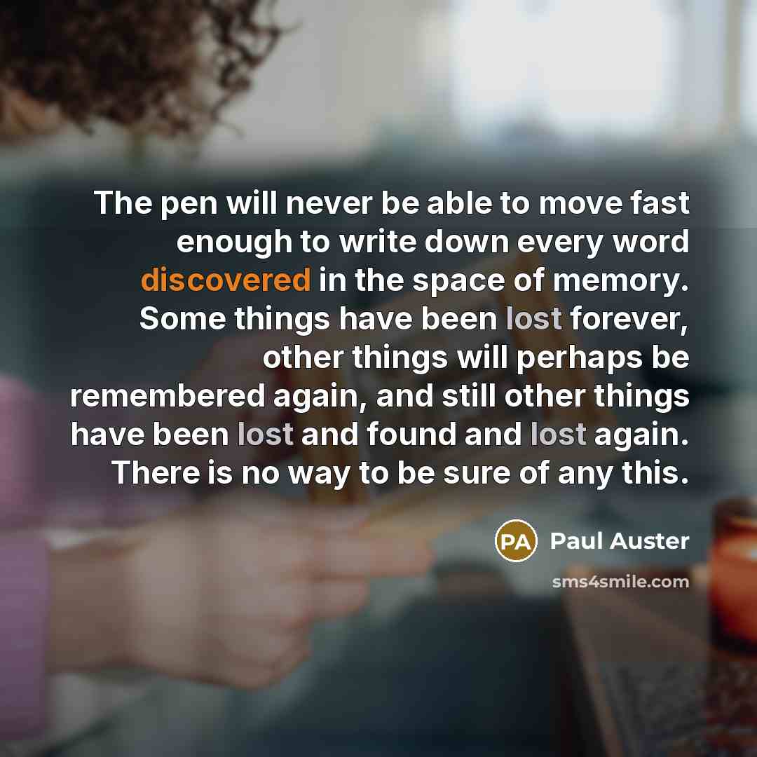 “The pen will never be able to move fast enough to write down every word discovered in the space of memory. Some things have been lost forever, other things will perhaps be remembered again, and still other things have been lost and found and lost again. There is no way to be sure of any this.” quote by Paul Auster