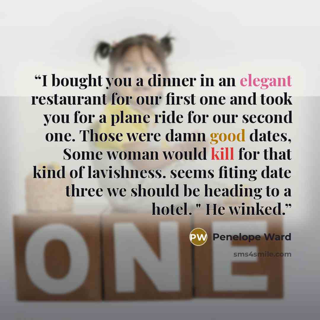 “I bought you a dinner in an elegant restaurant for our first one and took you for a plane ride for our second one. Those were damn good dates, Some woman would kill for that kind of lavishness. seems fiting date three we should be heading to a hotel. " He winked.” quote by Penelope Ward