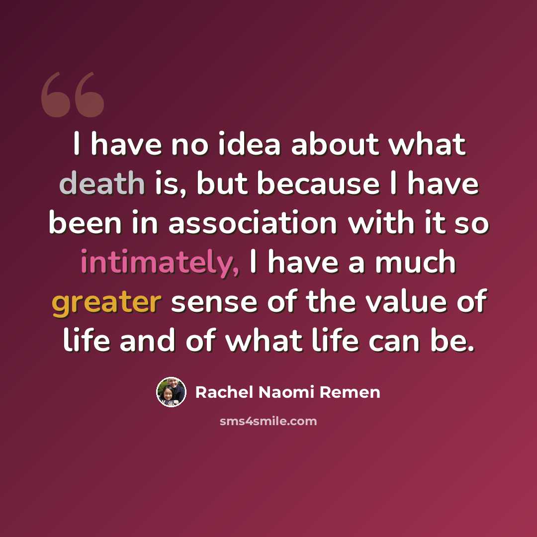 “I have no idea about what death is, but because I have been in association with it so intimately, I have a much greater sense of the value of life and of what life can be.” quote by Rachel Naomi Remen