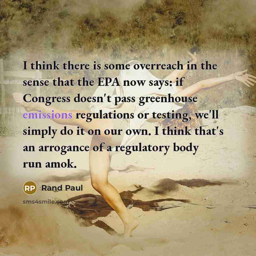 “I think there is some overreach in the sense that the EPA now says: if Congress doesn't pass greenhouse emissions regulations or testing, we'll simply do it on our own. I think that's an arrogance of a regulatory body run amok.” quote by Rand Paul