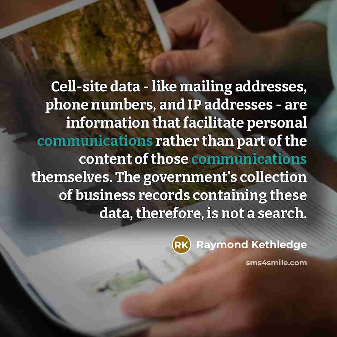 “Cell-site data - like mailing addresses, phone numbers, and IP addresses - are information that facilitate personal communications rather than part of the content of those communications themselves. The government's collection of business records containing these data, therefore, is not a search.” quote by Raymond Kethledge