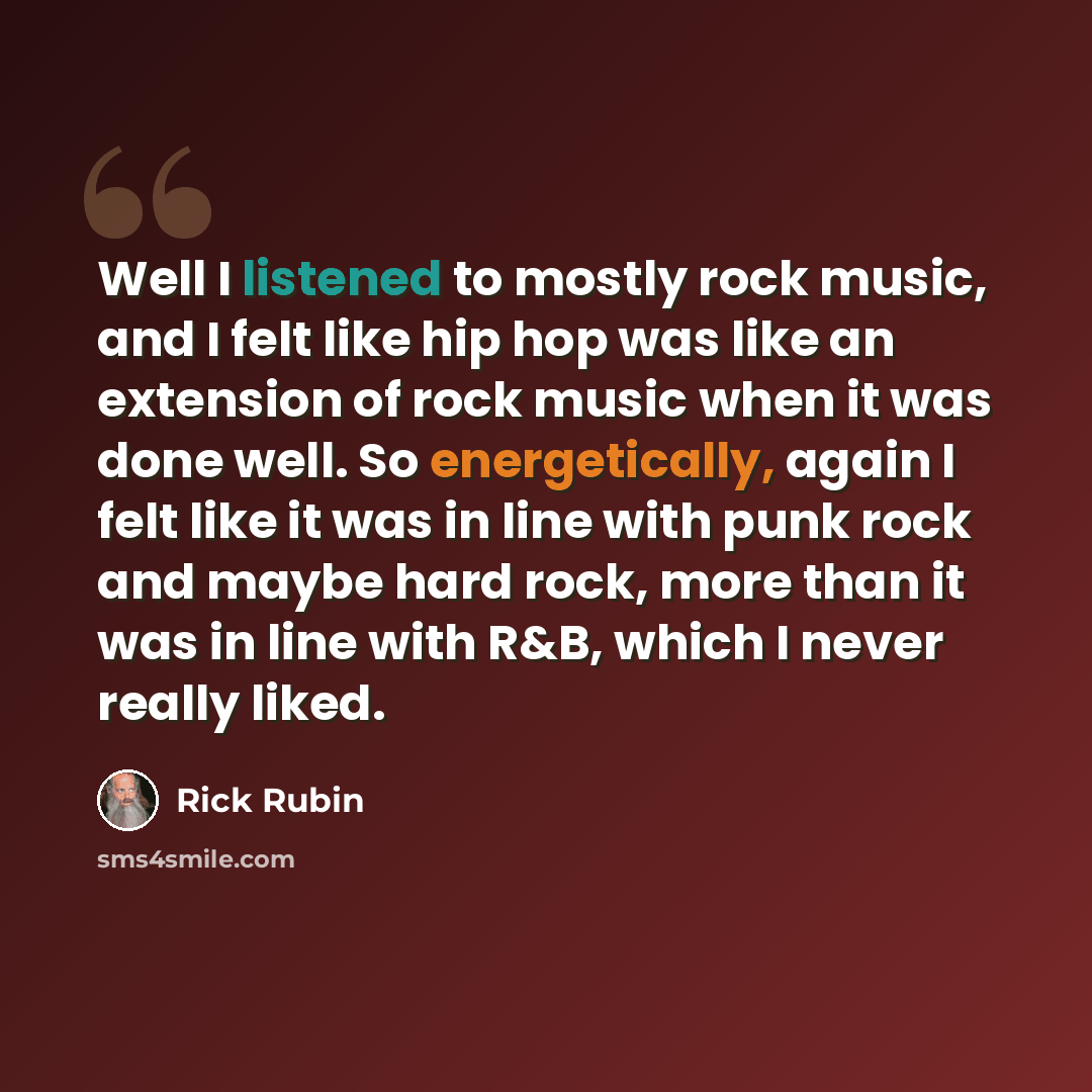 “Well I listened to mostly rock music, and I felt like hip hop was like an extension of rock music when it was done well. So energetically, again I felt like it was in line with punk rock and maybe hard rock, more than it was in line with R&B, which I never really liked.” quote by Rick Rubin