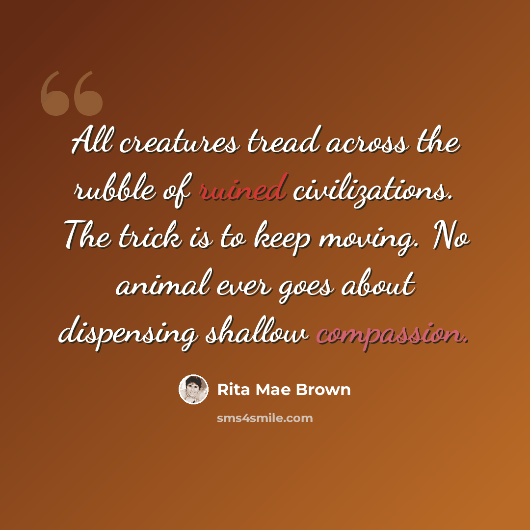 “All creatures tread across the rubble of ruined civilizations. The trick is to keep moving. No animal ever goes about dispensing shallow compassion.” quote by Rita Mae Brown