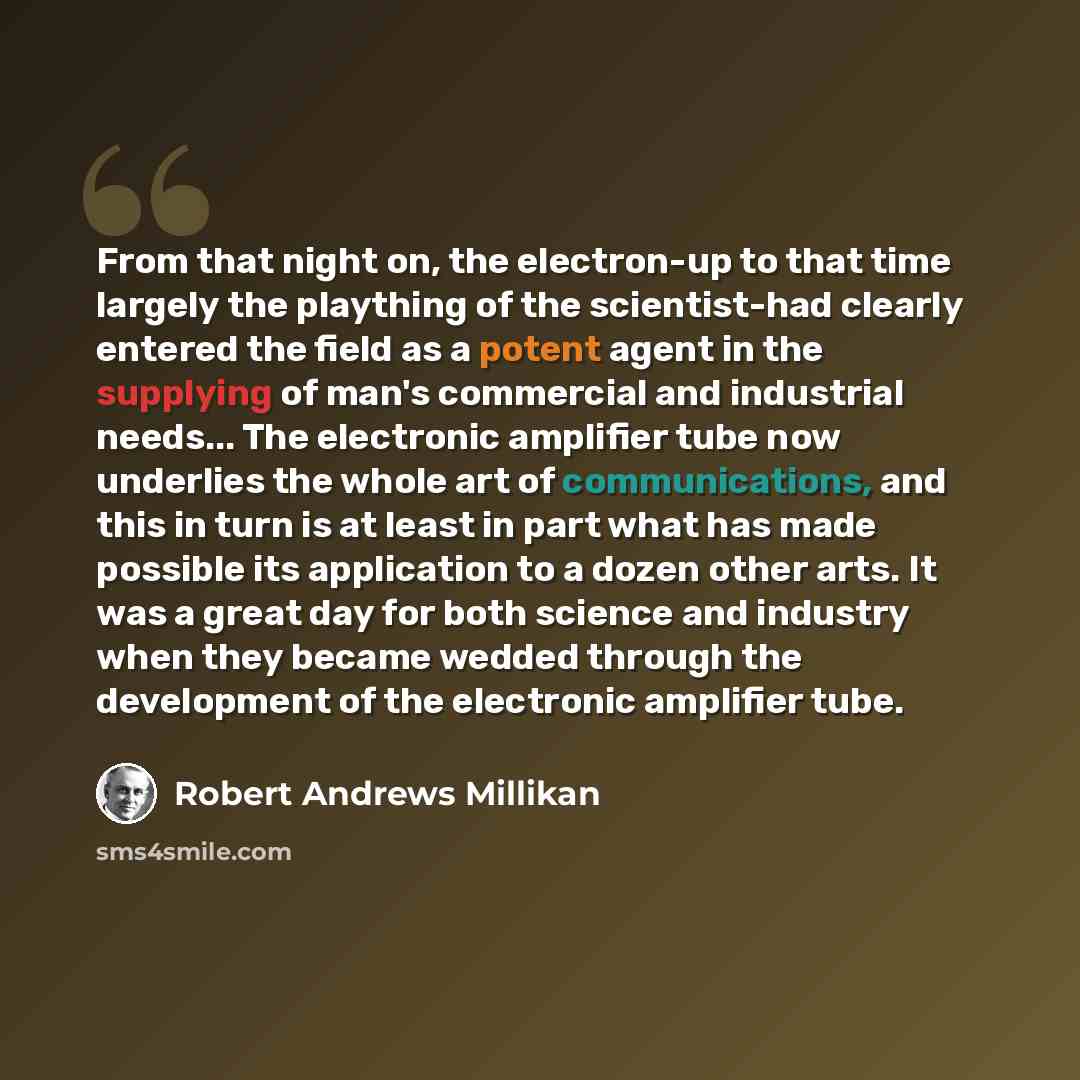 “From that night on, the electron-up to that time largely the plaything of the scientist-had clearly entered the field as a potent agent in the supplying of man's commercial and industrial needs... The electronic amplifier tube now underlies the whole art of communications, and this in turn is at…” quote by Robert Andrews Millikan