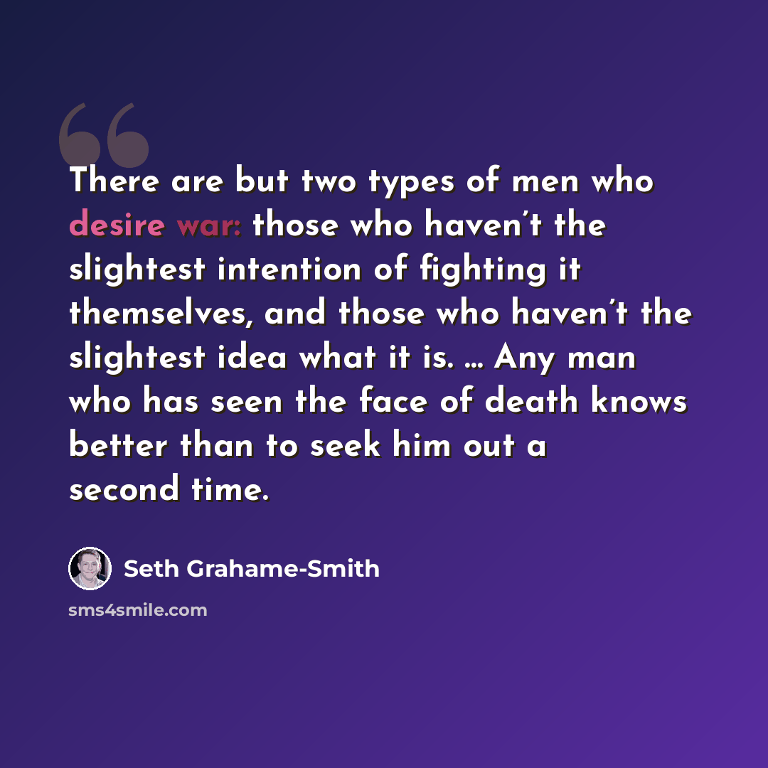 “There are but two types of men who desire war: those who haven’t the slightest intention of fighting it themselves, and those who haven’t the slightest idea what it is. … Any man who has seen the face of death knows better than to seek him out a second time.” quote by Seth Grahame-Smith