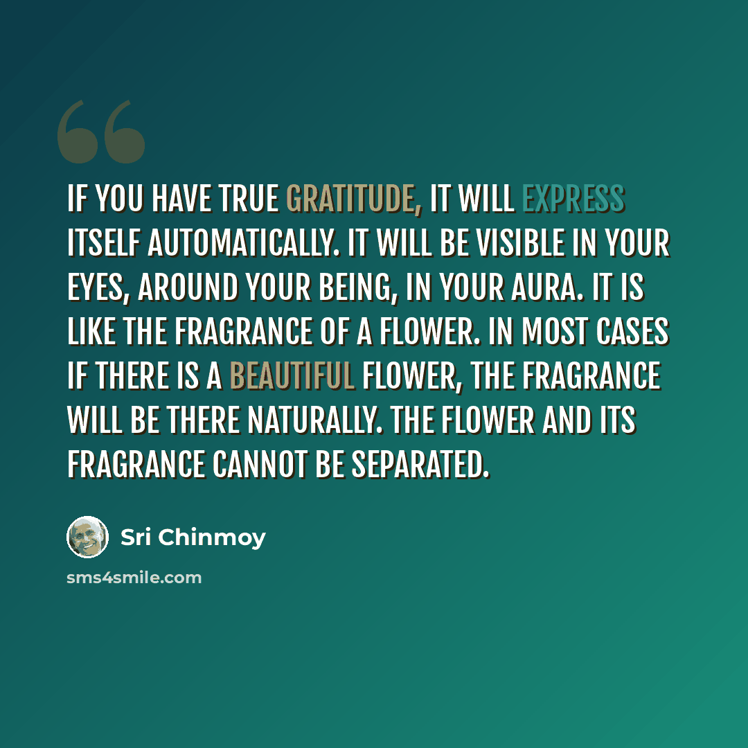 “If you have true gratitude, it will express itself automatically. It will be visible in your eyes, around your being, in your aura. It is like the fragrance of a flower. In most cases if there is a beautiful flower, the fragrance will be there naturally. The flower and its fragrance cannot be…” quote by Sri Chinmoy