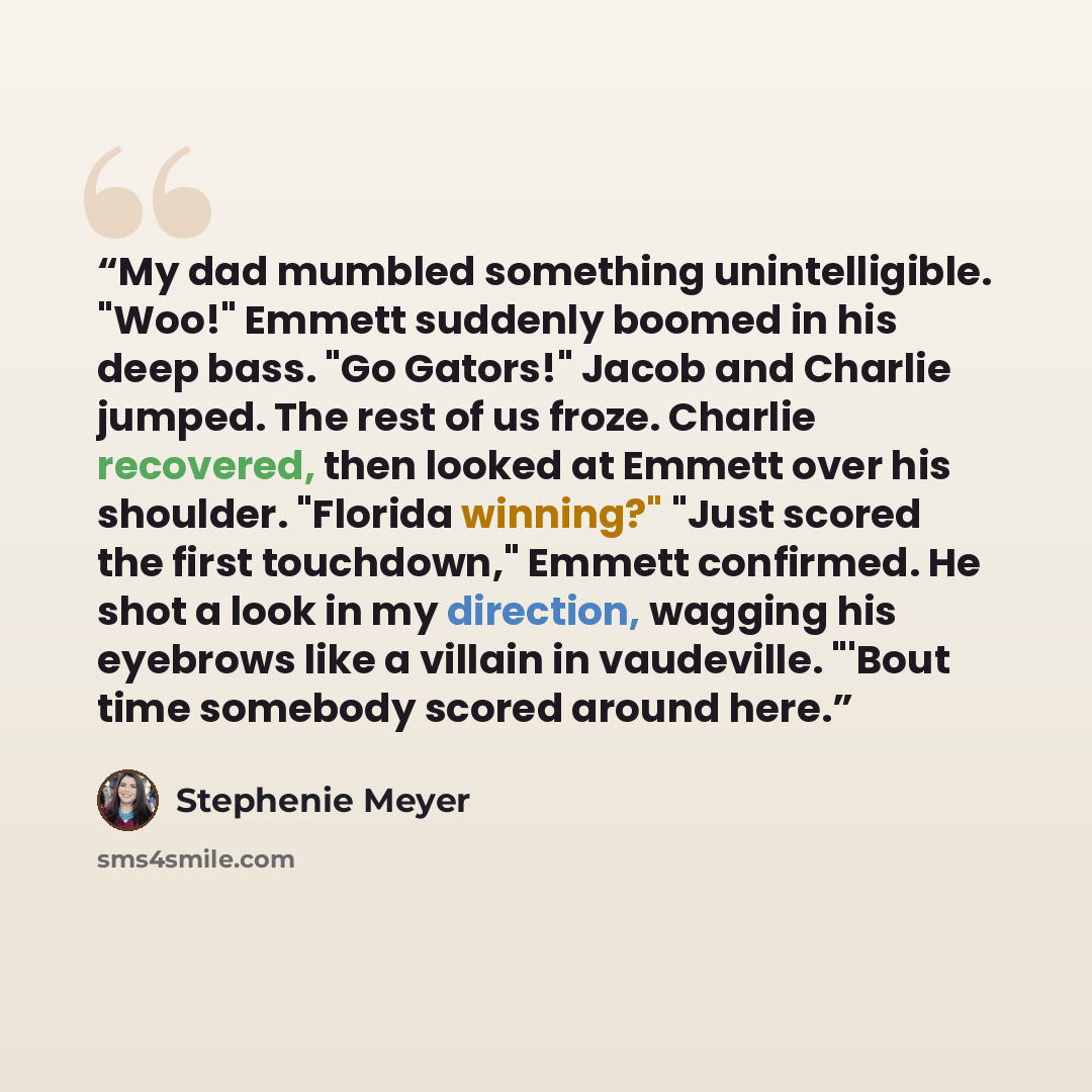 “My dad mumbled something unintelligible. "Woo!" Emmett suddenly boomed in his deep bass. "Go Gators!" Jacob and Charlie jumped. The rest of us froze. Charlie recovered, then looked at Emmett over his shoulder. "Florida winning?" "Just scored the first touchdown," Emmett confirmed. He shot a look…” quote by Stephenie Meyer