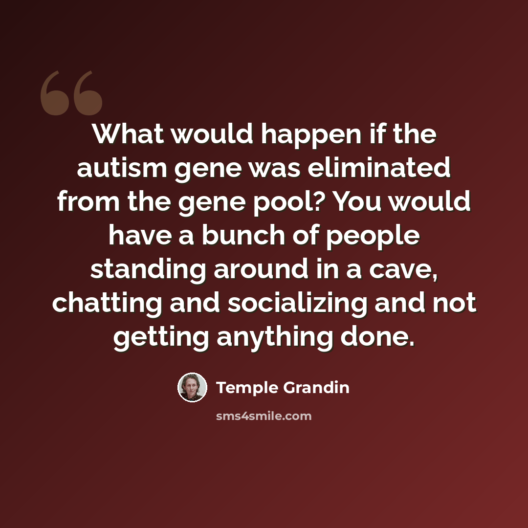 “What would happen if the autism gene was eliminated from the gene pool? You would have a bunch of people standing around in a cave, chatting and socializing and not getting anything done.” quote by Temple Grandin