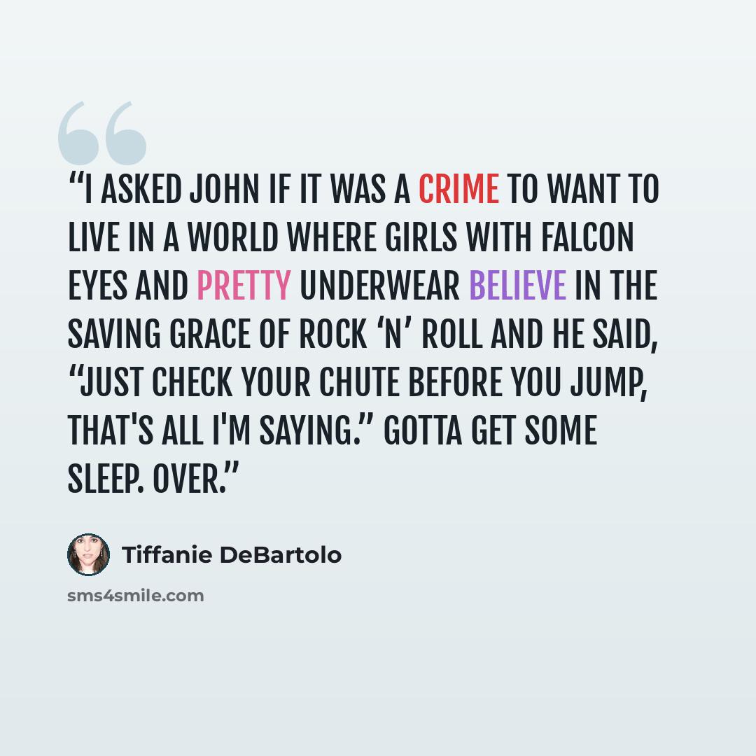 “I asked John if it was a crime to want to live in a world where girls with falcon eyes and pretty underwear believe in the saving grace of rock ‘n’ roll and he said, “Just check your chute before you jump, that's all I'm saying.” Gotta get some sleep. Over.” quote by Tiffanie DeBartolo