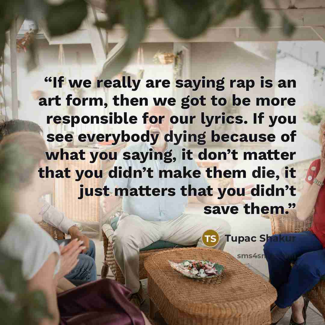“If we really are saying rap is an art form, then we got to be more responsible for our lyrics. If you see everybody dying because of what you saying, it don’t matter that you didn’t make them die, it just matters that you didn’t save them.” quote by Tupac Shakur