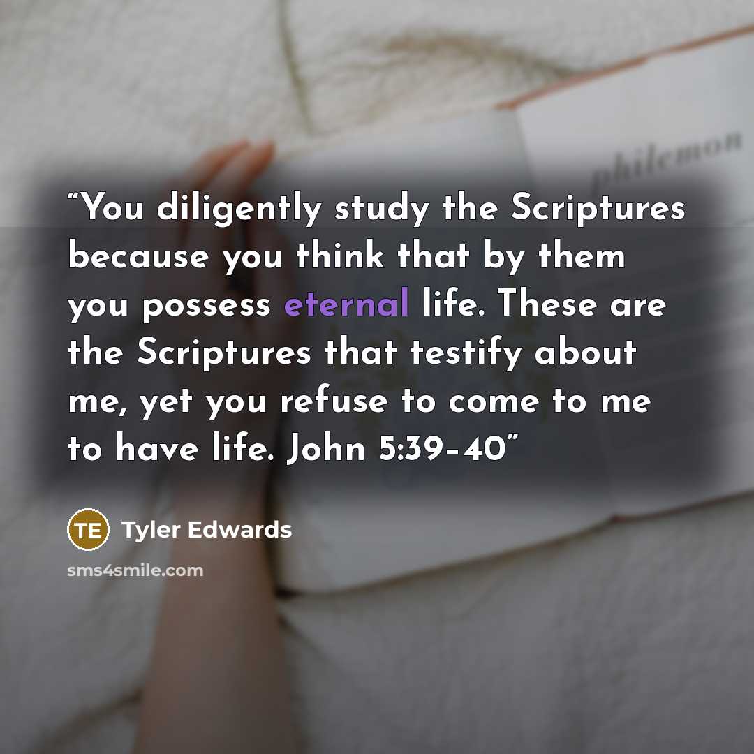 “You diligently study the Scriptures because you think that by them you possess eternal life. These are the Scriptures that testify about me, yet you refuse to come to me to have life. John 5:39–40” quote by Tyler Edwards