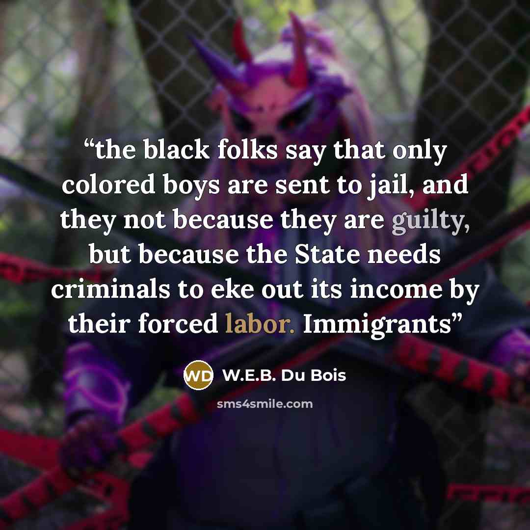 “the black folks say that only colored boys are sent to jail, and they not because they are guilty, but because the State needs criminals to eke out its income by their forced labor. Immigrants” quote by W.E.B. Du Bois