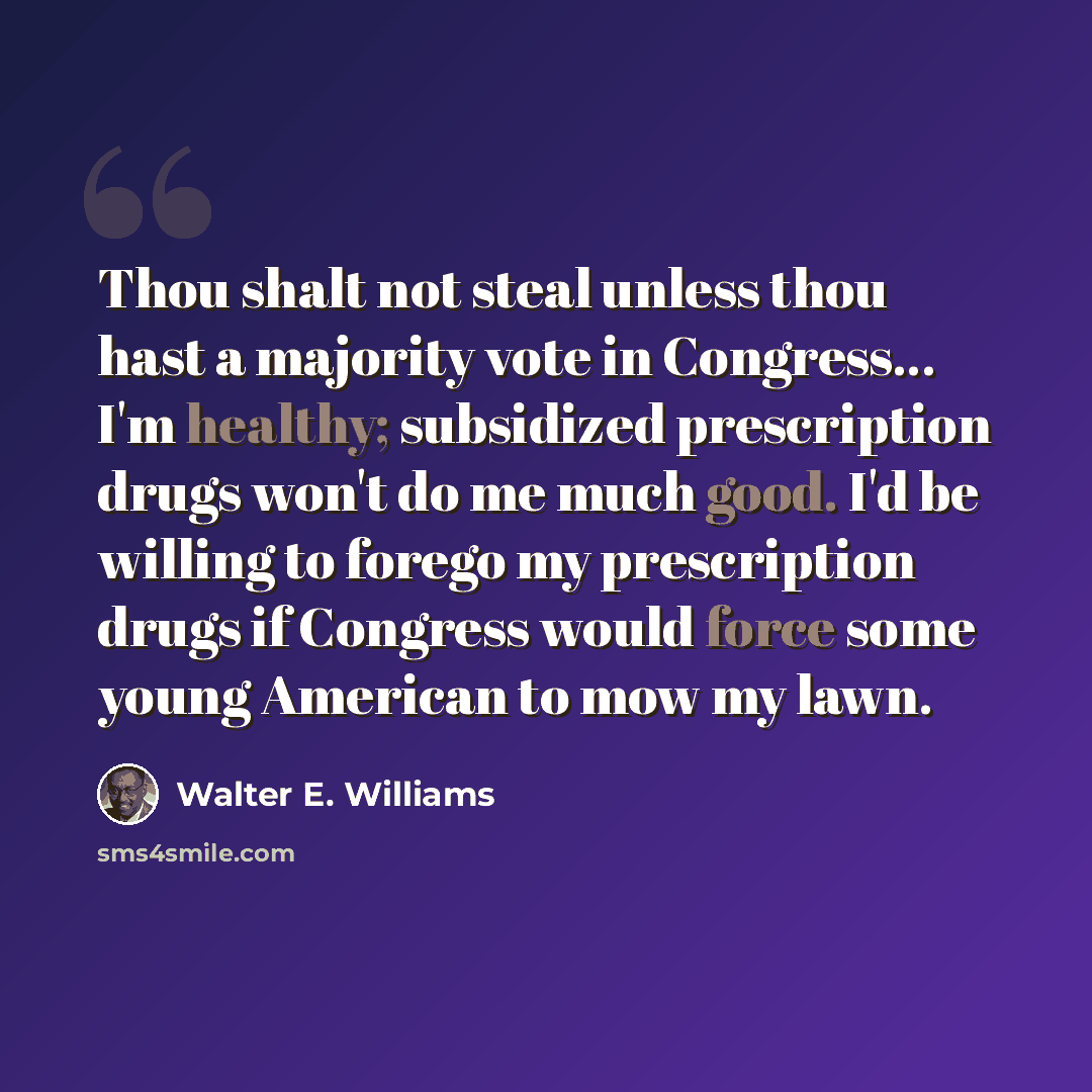 “Thou shalt not steal unless thou hast a majority vote in Congress… I'm healthy; subsidized prescription drugs won't do me much good. I'd be willing to forego my prescription drugs if Congress would force some young American to mow my lawn.” quote by Walter E. Williams