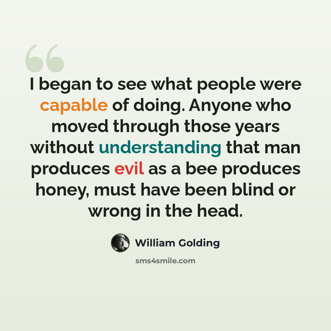 “I began to see what people were capable of doing. Anyone who moved through those years without understanding that man produces evil as a bee produces honey, must have been blind or wrong in the head.” quote by William Golding
