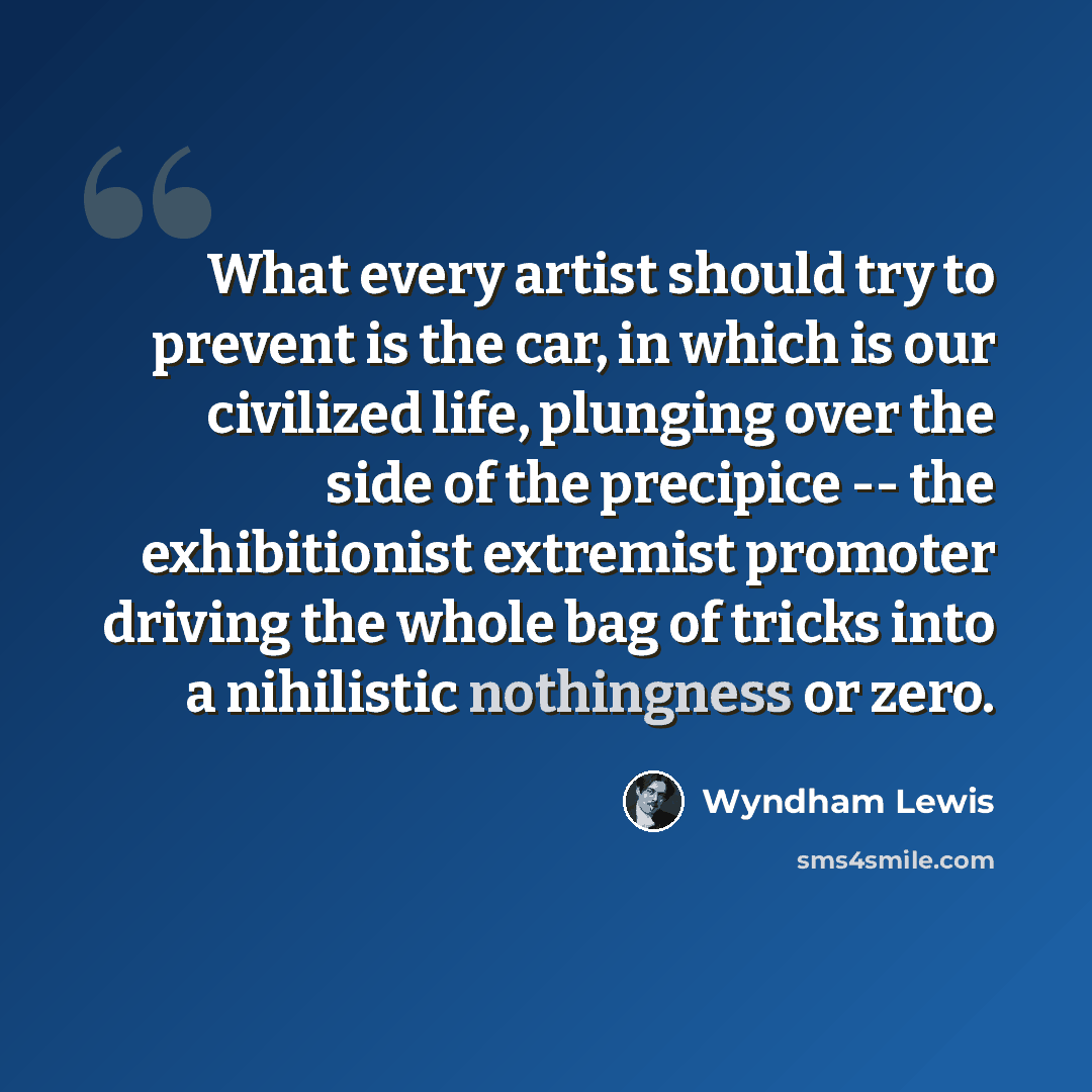 “What every artist should try to prevent is the car, in which is our civilized life, plunging over the side of the precipice -- the exhibitionist extremist promoter driving the whole bag of tricks into a nihilistic nothingness or zero.” quote by Wyndham Lewis