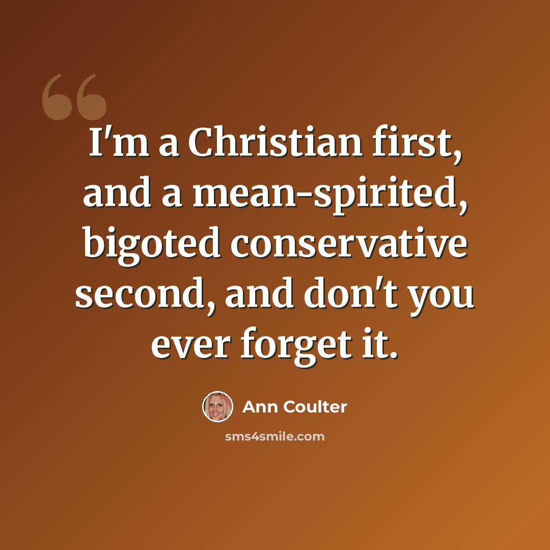 “I'm a Christian first, and a mean-spirited, bigoted conservative second, and don't you ever forget it.” quote by Ann Coulter