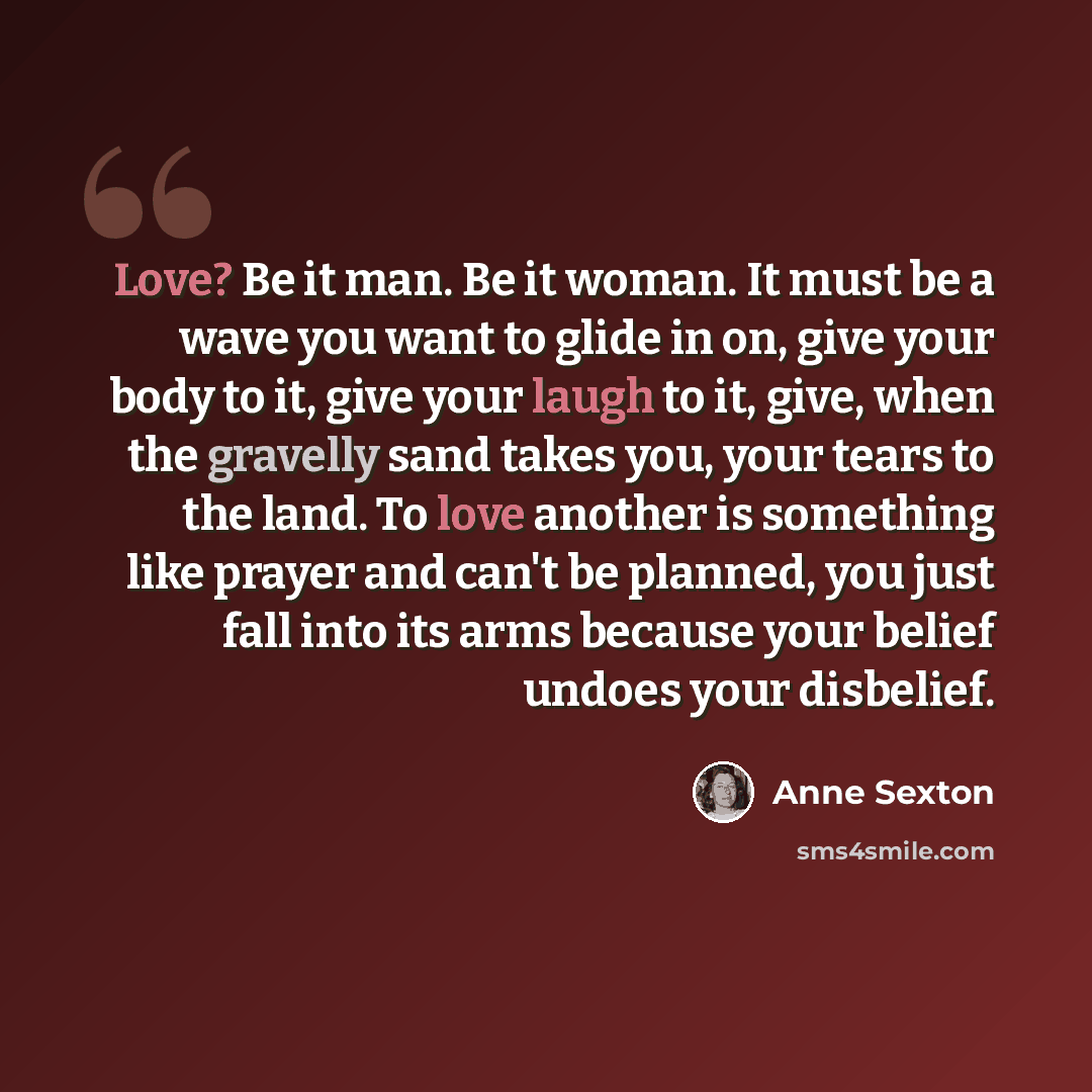 “Love? Be it man. Be it woman. It must be a wave you want to glide in on, give your body to it, give your laugh to it, give, when the gravelly sand takes you, your tears to the land. To love another is something like prayer and can't be planned, you just fall into its arms because your belief…” quote by Anne Sexton