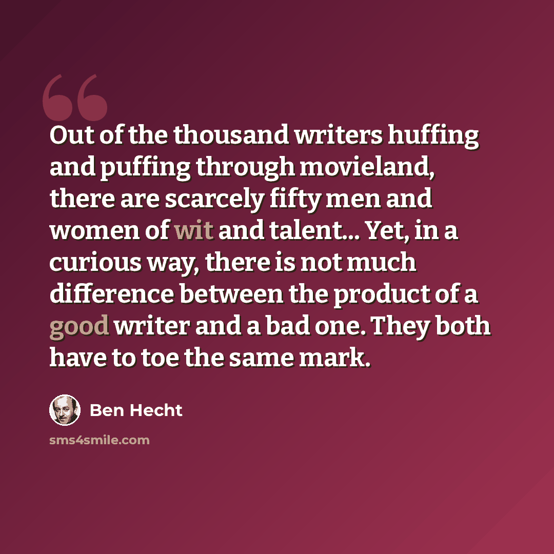 “Out of the thousand writers huffing and puffing through movieland, there are scarcely fifty men and women of wit and talent... Yet, in a curious way, there is not much difference between the product of a good writer and a bad one. They both have to toe the same mark.” quote by Ben Hecht