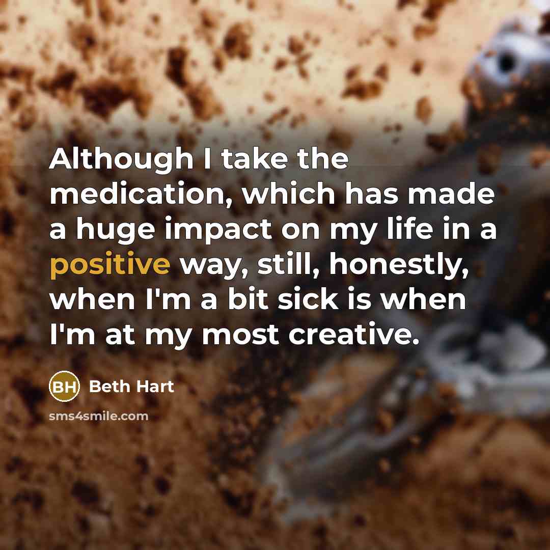 “Although I take the medication, which has made a huge impact on my life in a positive way, still, honestly, when I'm a bit sick is when I'm at my most creative.” quote by Beth Hart