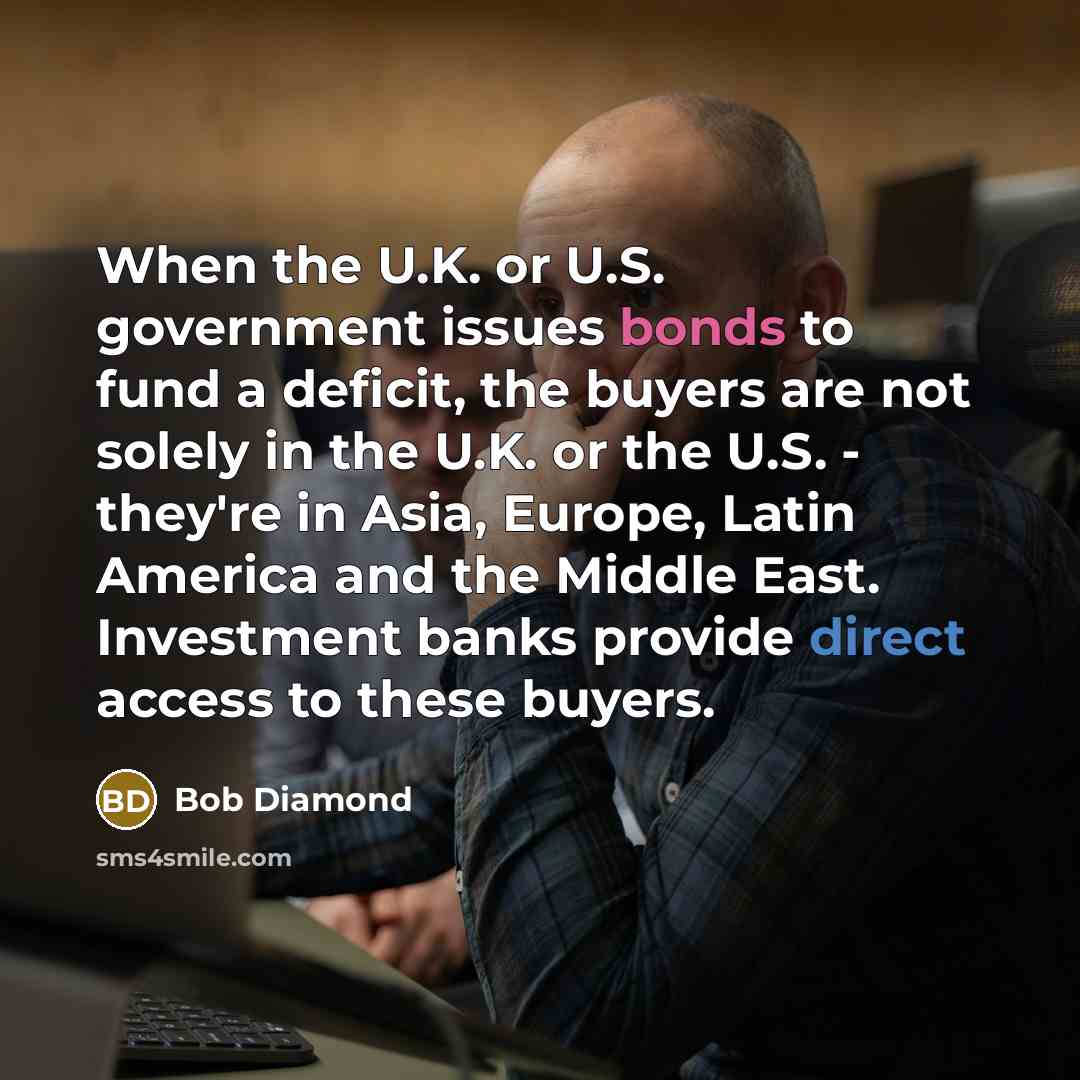 “When the U.K. or U.S. government issues bonds to fund a deficit, the buyers are not solely in the U.K. or the U.S. - they're in Asia, Europe, Latin America and the Middle East. Investment banks provide direct access to these buyers.” quote by Bob Diamond