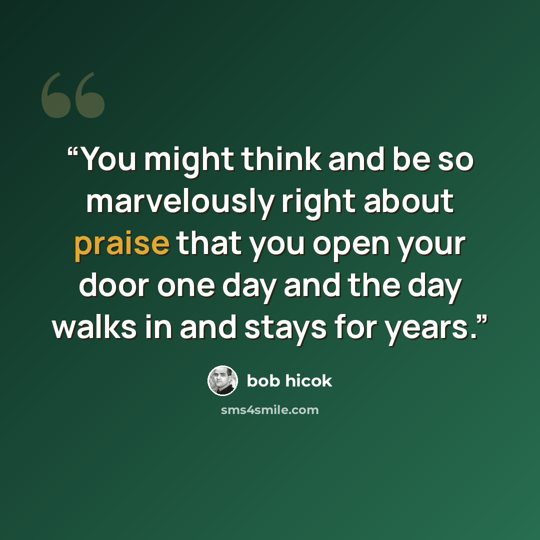 “You might think and be so marvelously right about praise that you open your door one day and the day walks in and stays for years.” quote by Bob Hicok
