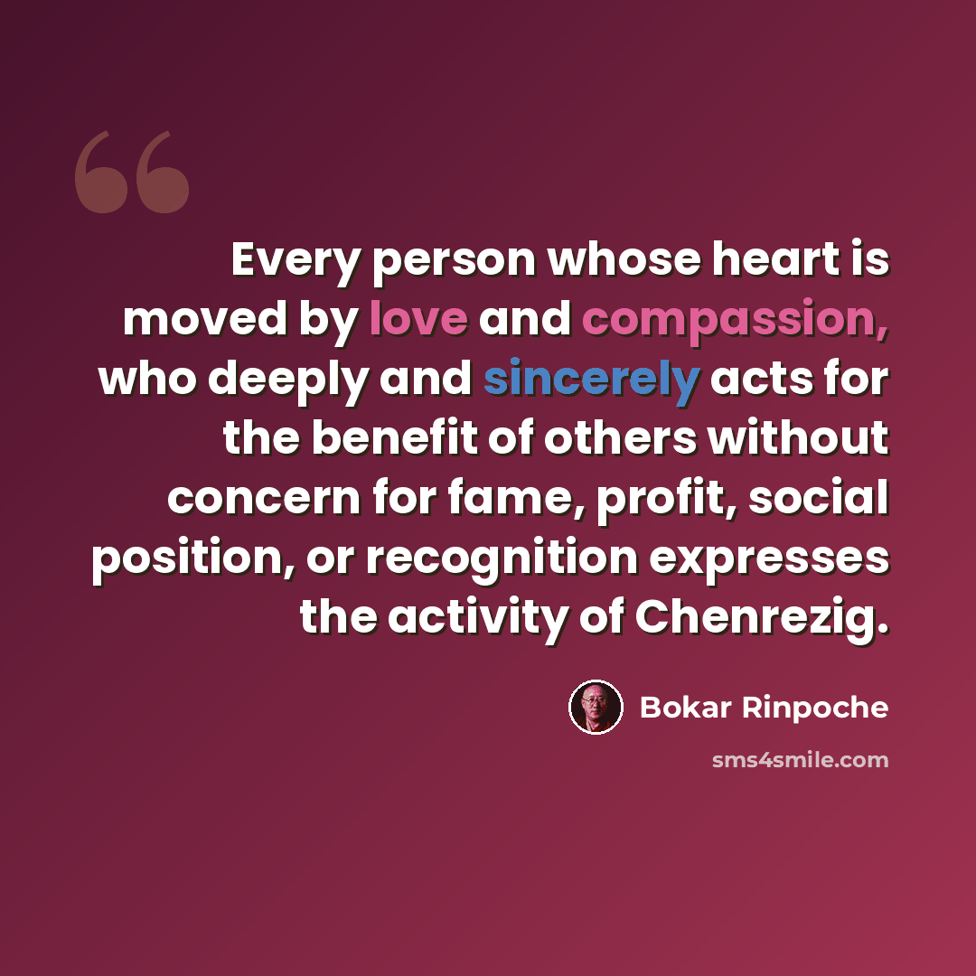 “Every person whose heart is moved by love and compassion, who deeply and sincerely acts for the benefit of others without concern for fame, profit, social position, or recognition expresses the activity of Chenrezig.” quote by Bokar Rinpoche