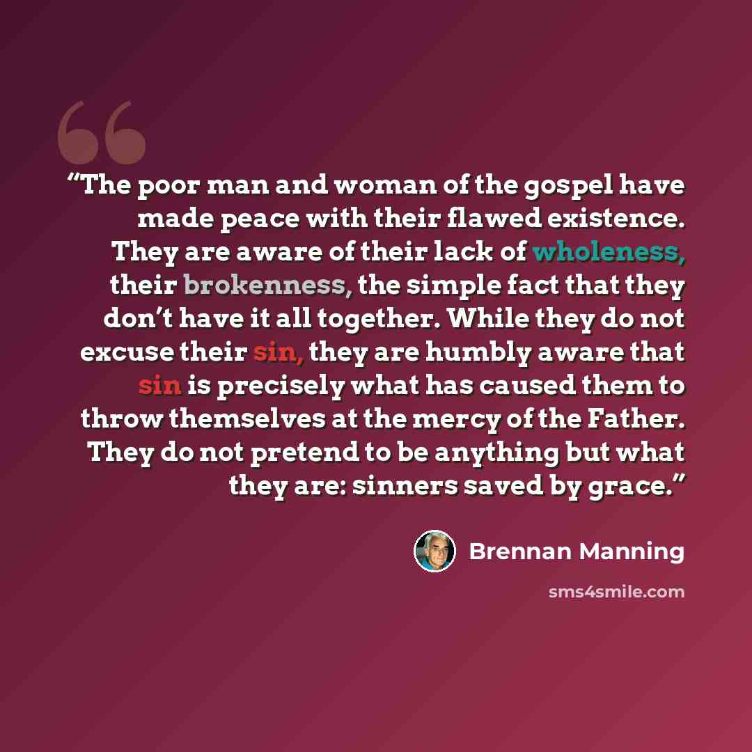 “The poor man and woman of the gospel have made peace with their flawed existence. They are aware of their lack of wholeness, their brokenness, the simple fact that they don’t have it all together. While they do not excuse their sin, they are humbly aware that sin is precisely what has caused them…” quote by Brennan Manning