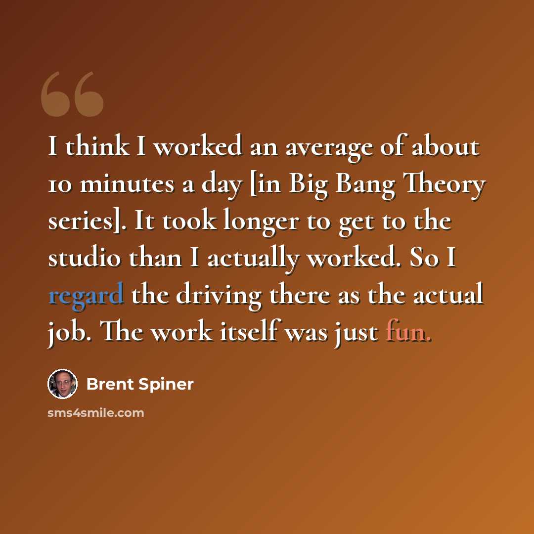“I think I worked an average of about 10 minutes a day [in Big Bang Theory series]. It took longer to get to the studio than I actually worked. So I regard the driving there as the actual job. The work itself was just fun.” quote by Brent Spiner