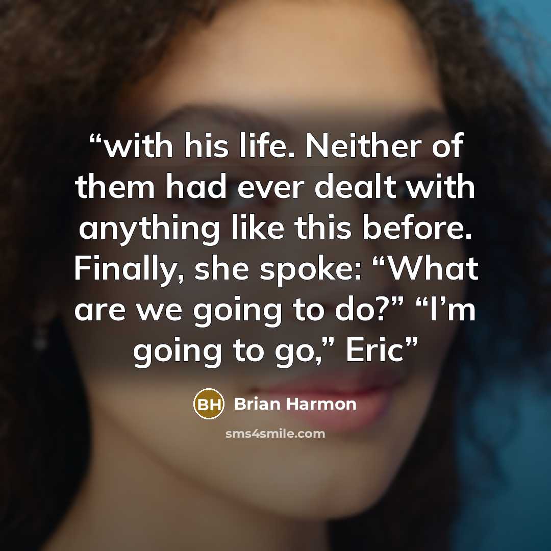 “with his life. Neither of them had ever dealt with anything like this before. Finally, she spoke: “What are we going to do?” “I’m going to go,” Eric” quote by Brian Harmon