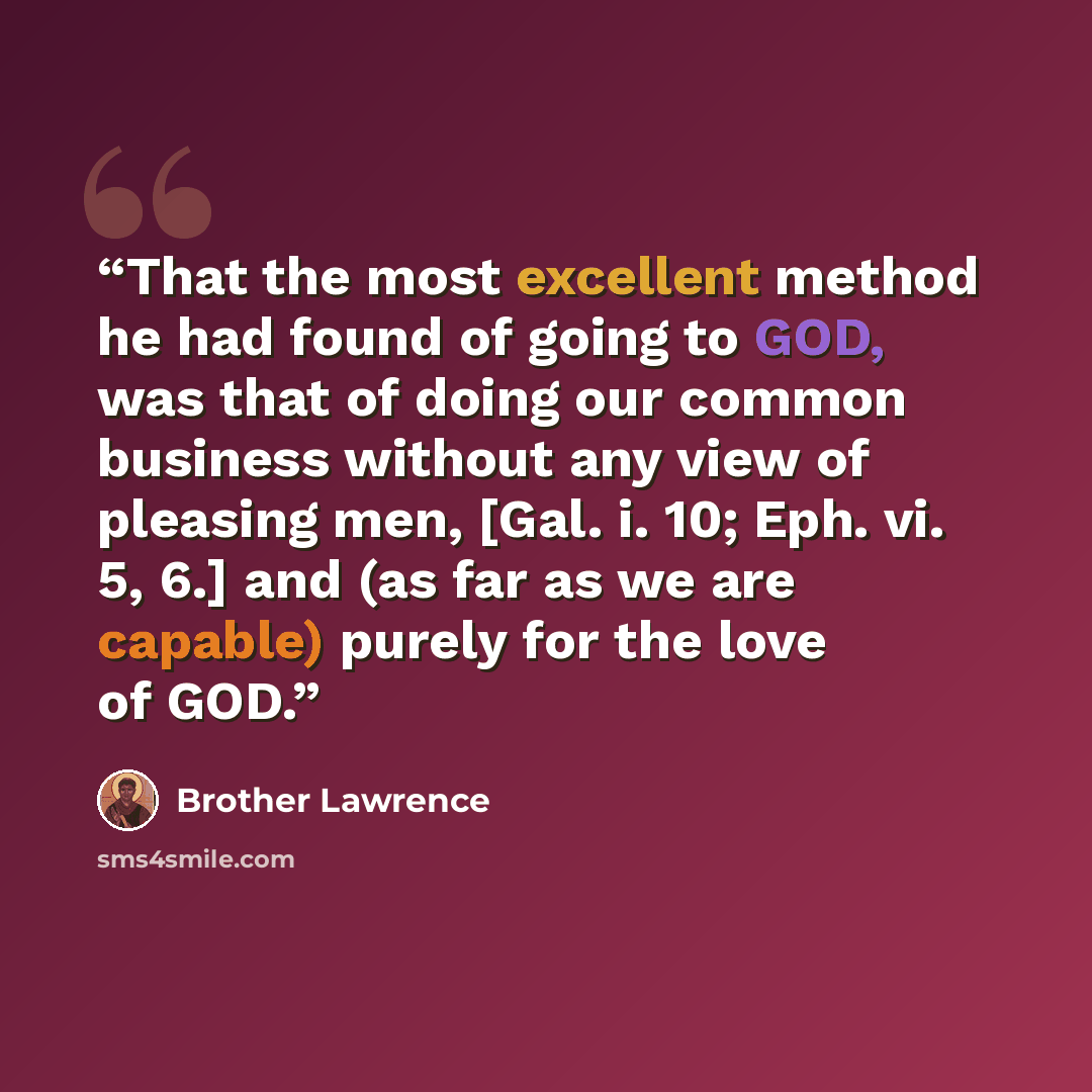 “That the most excellent method he had found of going to GOD, was that of doing our common business without any view of pleasing men, [Gal. i. 10; Eph. vi. 5, 6.] and (as far as we are capable) purely for the love of GOD.” quote by Brother Lawrence