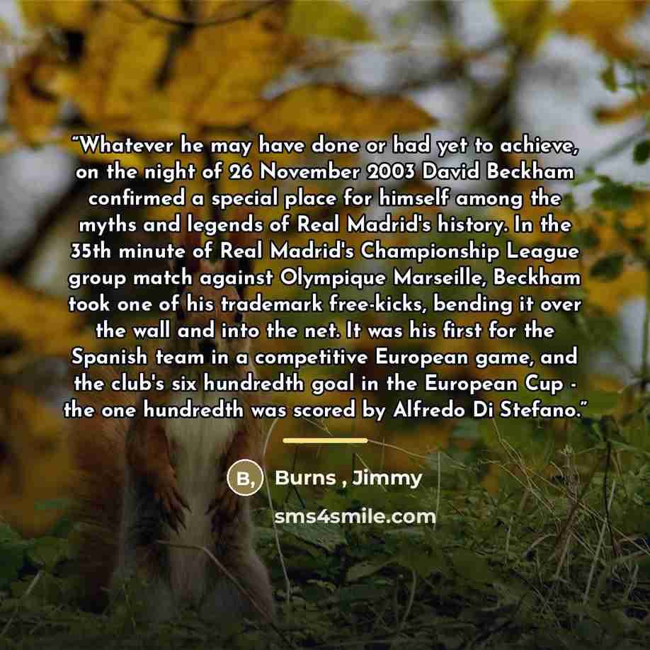 “Whatever he may have done or had yet to achieve, on the night of 26 November 2003 David Beckham confirmed a special place for himself among the myths and legends of Real Madrid's history. In the 35th minute of Real Madrid's Championship League group match against Olympique Marseille, Beckham took…” quote by Burns , Jimmy