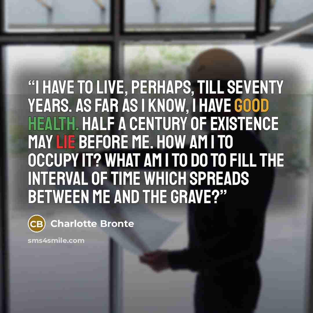 “I have to live, perhaps, till seventy years. As far as I know, I have good health. Half a century of existence may lie before me. How am I to occupy it? What am I to do to fill the interval of time which spreads between me and the grave?” quote by Charlotte Brontë