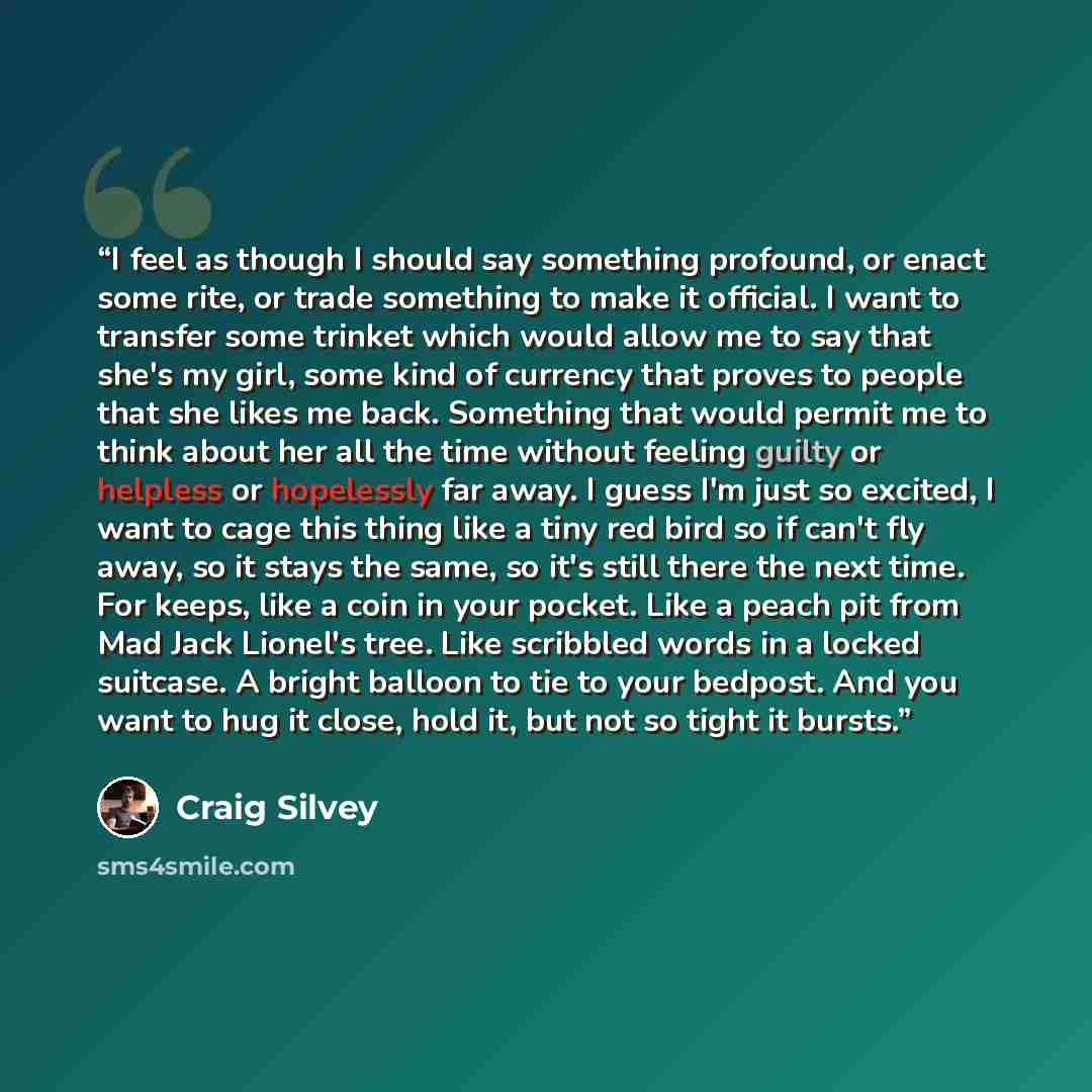 “I feel as though I should say something profound, or enact some rite, or trade something to make it official. I want to transfer some trinket which would allow me to say that she's my girl, some kind of currency that proves to people that she likes me back. Something that would permit me to think…” quote by Craig Silvey