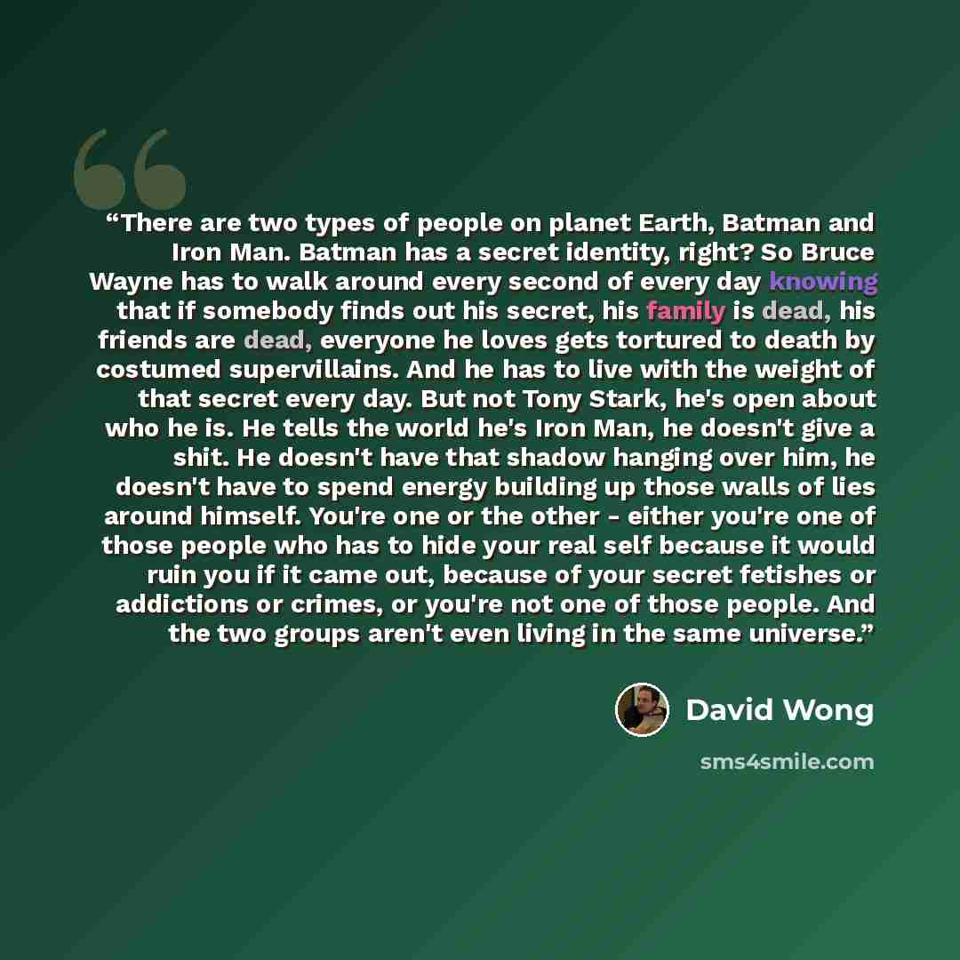“There are two types of people on planet Earth, Batman and Iron Man. Batman has a secret identity, right? So Bruce Wayne has to walk around every second of every day knowing that if somebody finds out his secret, his family is dead, his friends are dead, everyone he loves gets tortured to death by…” quote by David Wong