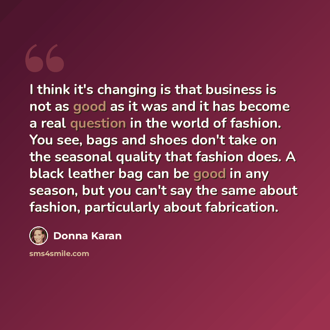 “I think it's changing is that business is not as good as it was and it has become a real question in the world of fashion. You see, bags and shoes don't take on the seasonal quality that fashion does. A black leather bag can be good in any season, but you can't say the same about fashion…” quote by Donna Karan