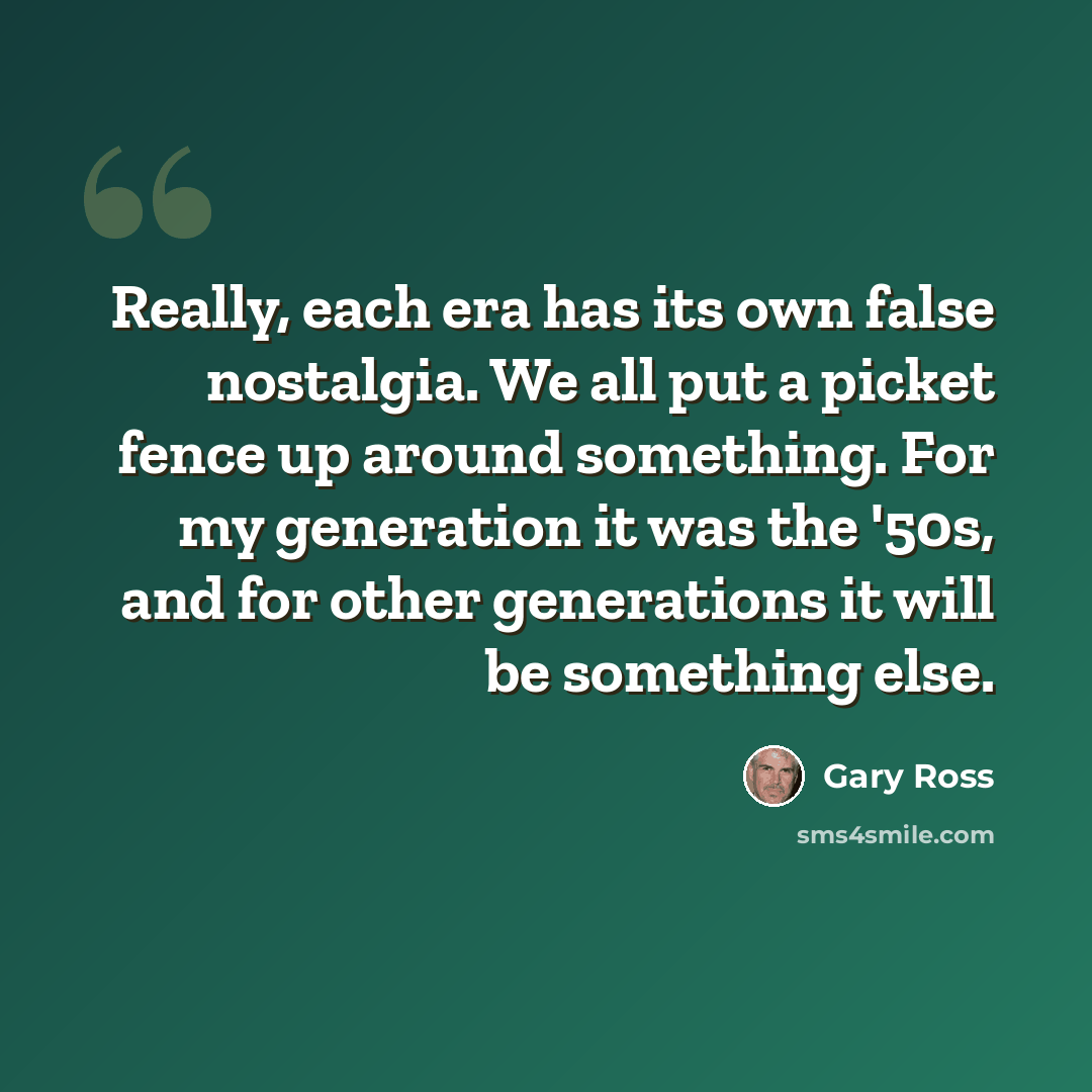 “Really, each era has its own false nostalgia. We all put a picket fence up around something. For my generation it was the '50s, and for other generations it will be something else.” quote by Gary Ross