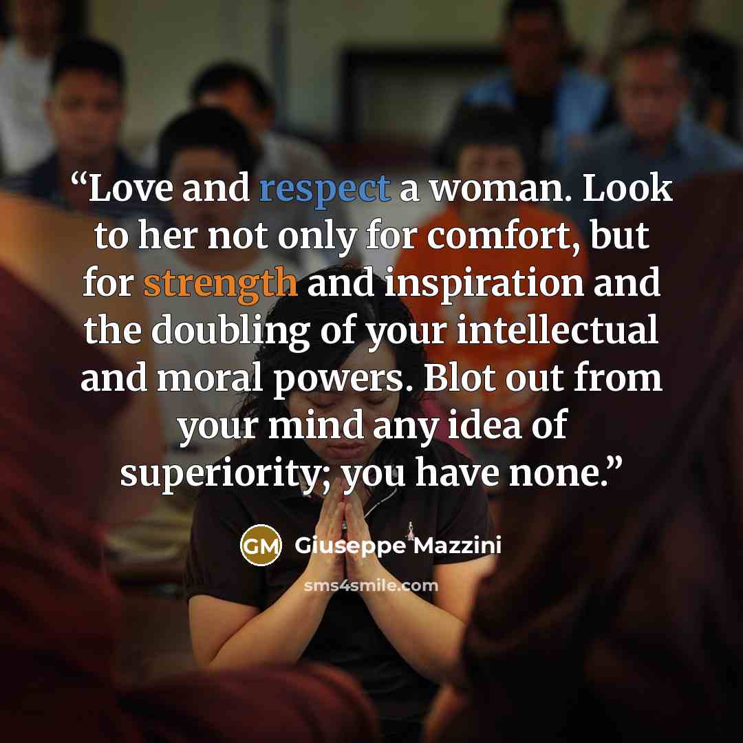 “Love and respect a woman. Look to her not only for comfort, but for strength and inspiration and the doubling of your intellectual and moral powers. Blot out from your mind any idea of superiority; you have none.” quote by Giuseppe Mazzini