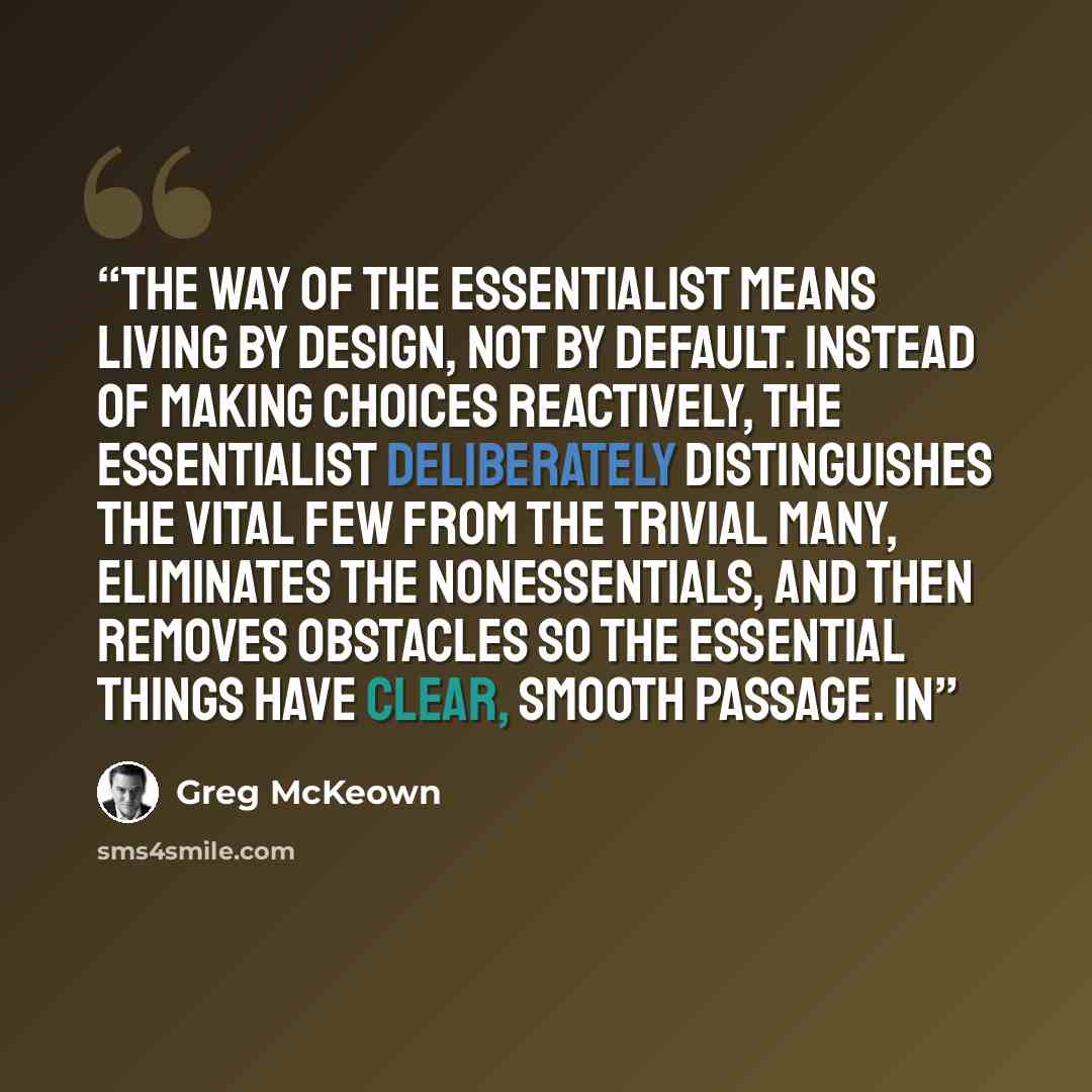 “The way of the Essentialist means living by design, not by default. Instead of making choices reactively, the Essentialist deliberately distinguishes the vital few from the trivial many, eliminates the nonessentials, and then removes obstacles so the essential things have clear, smooth passage. In” quote by Greg McKeown