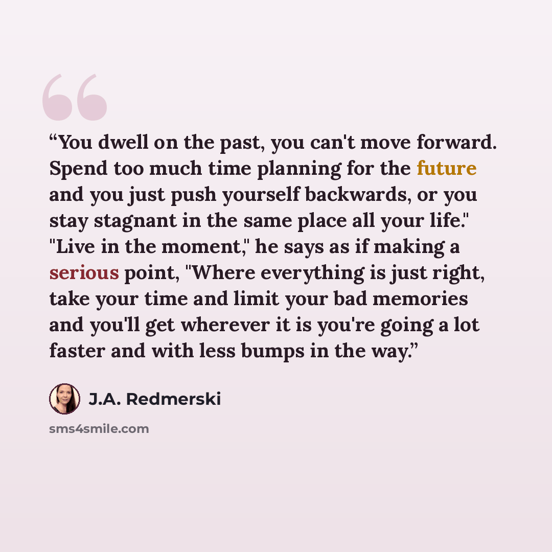 “You dwell on the past, you can't move forward. Spend too much time planning for the future and you just push yourself backwards, or you stay stagnant in the same place all your life." "Live in the moment," he says as if making a serious point, "Where everything is just right, take your time and…” quote by J.A. Redmerski
