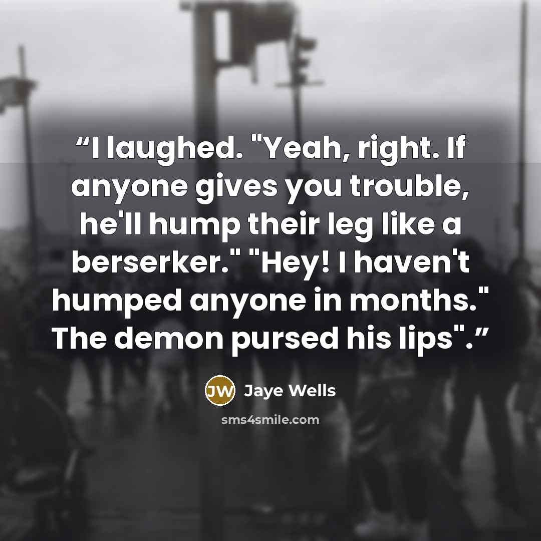“I laughed. "Yeah, right. If anyone gives you trouble, he'll hump their leg like a berserker." "Hey! I haven't humped anyone in months." The demon pursed his lips".” quote by Jaye Wells