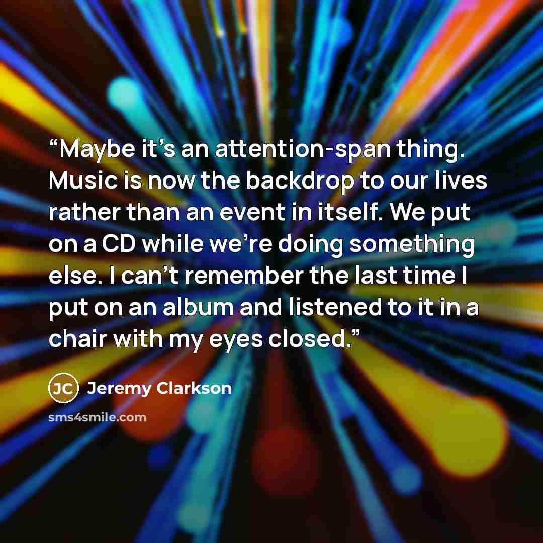 “Maybe it’s an attention-span thing. Music is now the backdrop to our lives rather than an event in itself. We put on a CD while we’re doing something else. I can’t remember the last time I put on an album and listened to it in a chair with my eyes closed.” quote by Jeremy Clarkson
