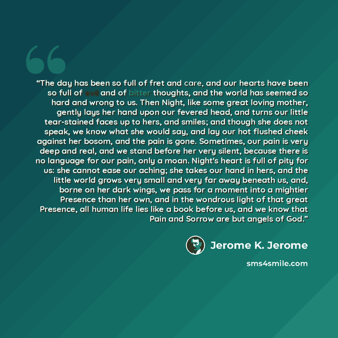 “The day has been so full of fret and care, and our hearts have been so full of evil and of bitter thoughts, and the world has seemed so hard and wrong to us. Then Night, like some great loving mother, gently lays her hand upon our fevered head, and turns our little tear-stained faces up to hers…” quote by Jerome K. Jerome