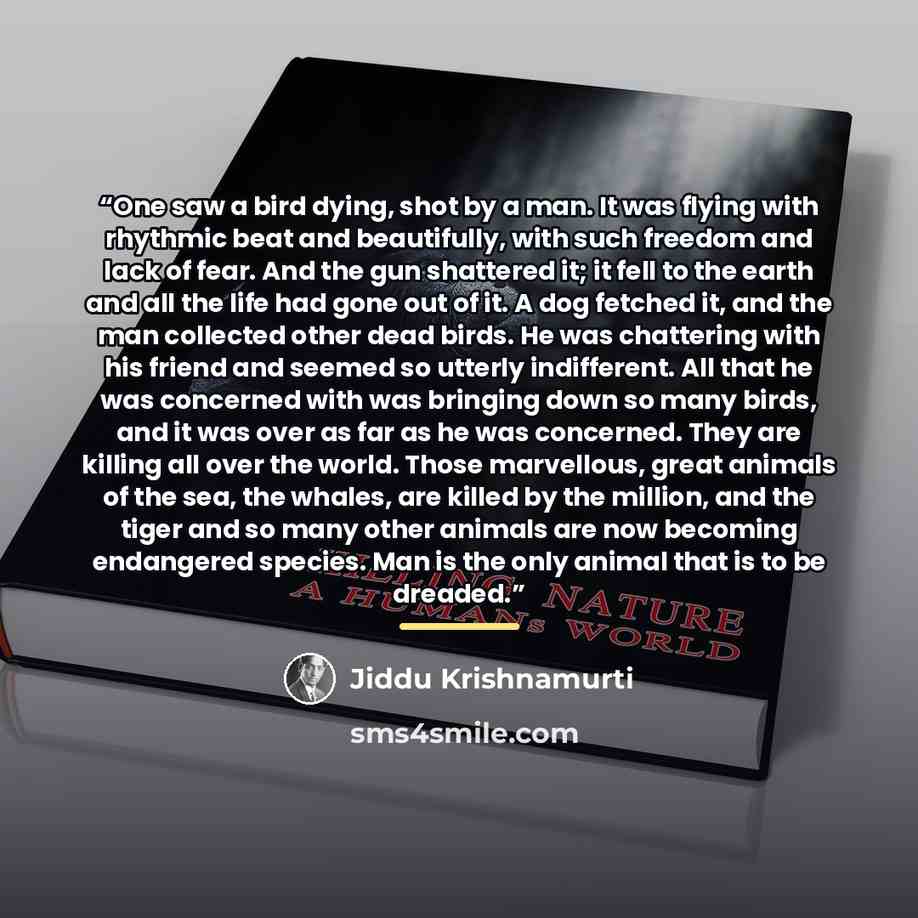 “One saw a bird dying, shot by a man. It was flying with rhythmic beat and beautifully, with such freedom and lack of fear. And the gun shattered it; it fell to the earth and all the life had gone out of it. A dog fetched it, and the man collected other dead birds. He was chattering with his friend…” quote by Jiddu Krishnamurti
