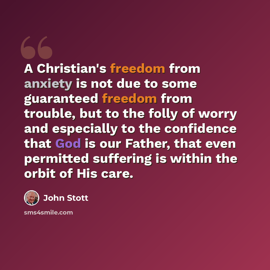 “A Christian's freedom from anxiety is not due to some guaranteed freedom from trouble, but to the folly of worry and especially to the confidence that God is our Father, that even permitted suffering is within the orbit of His care.” quote by John Stott