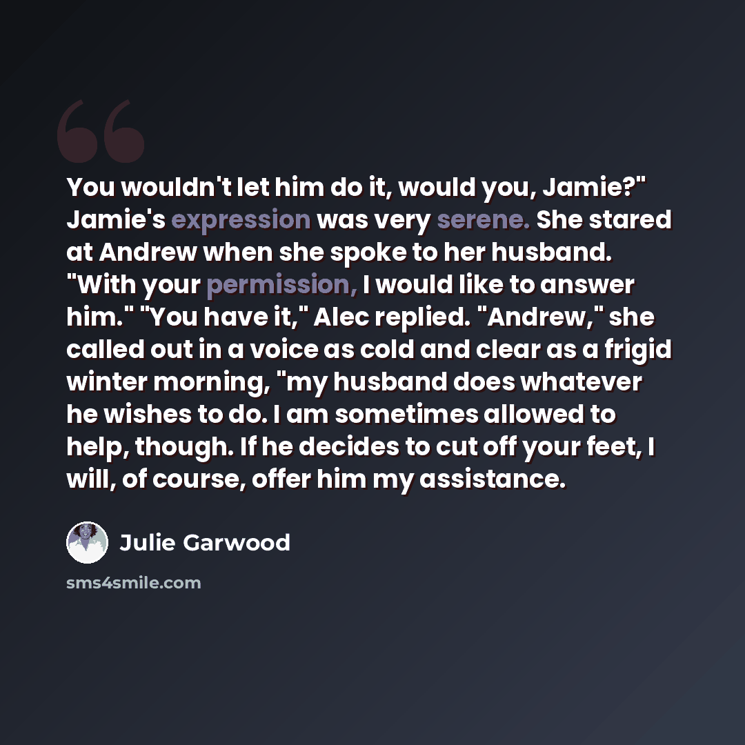 “You wouldn't let him do it, would you, Jamie?" Jamie's expression was very serene. She stared at Andrew when she spoke to her husband. "With your permission, I would like to answer him." "You have it," Alec replied. "Andrew," she called out in a voice as cold and clear as a frigid winter morning…” quote by Julie Garwood