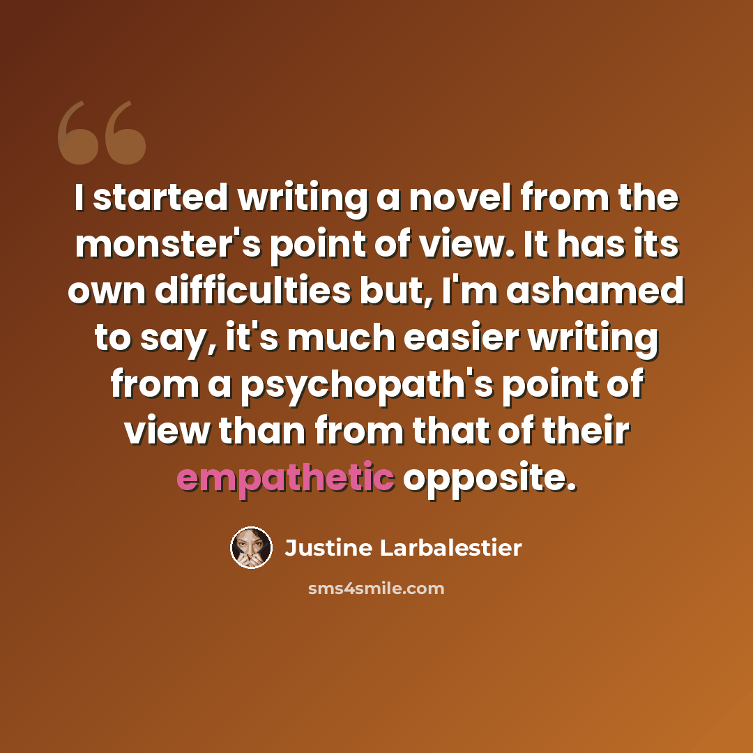 “I started writing a novel from the monster's point of view. It has its own difficulties but, I'm ashamed to say, it's much easier writing from a psychopath's point of view than from that of their empathetic opposite.” quote by Justine Larbalestier